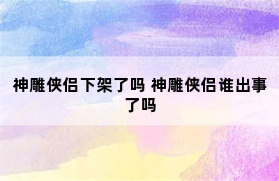 神雕侠侣下架了吗 神雕侠侣谁出事了吗